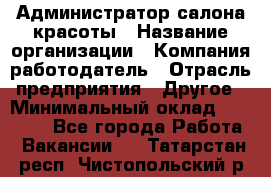 Администратор салона красоты › Название организации ­ Компания-работодатель › Отрасль предприятия ­ Другое › Минимальный оклад ­ 28 000 - Все города Работа » Вакансии   . Татарстан респ.,Чистопольский р-н